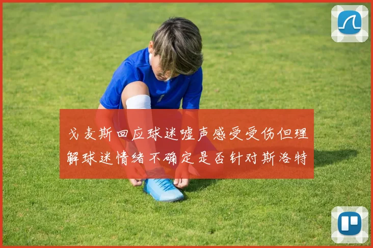 戈麦斯回应球迷嘘声感受受伤但理解球迷情绪不确定是否针对斯洛特