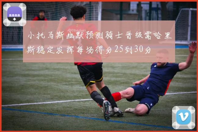小托马斯幽默预测骑士晋级需哈里斯稳定发挥每场得分25到30分