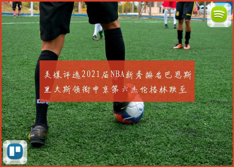 美媒评选2021届NBA新秀排名巴恩斯里夫斯领衔申京第六杰伦格林跌至第九