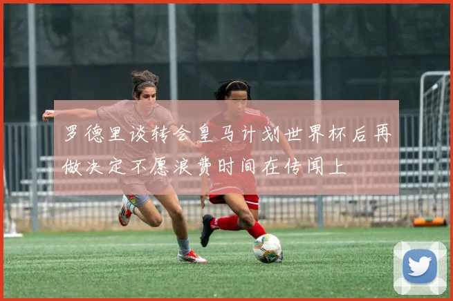 罗德里谈转会皇马计划世界杯后再做决定不愿浪费时间在传闻上