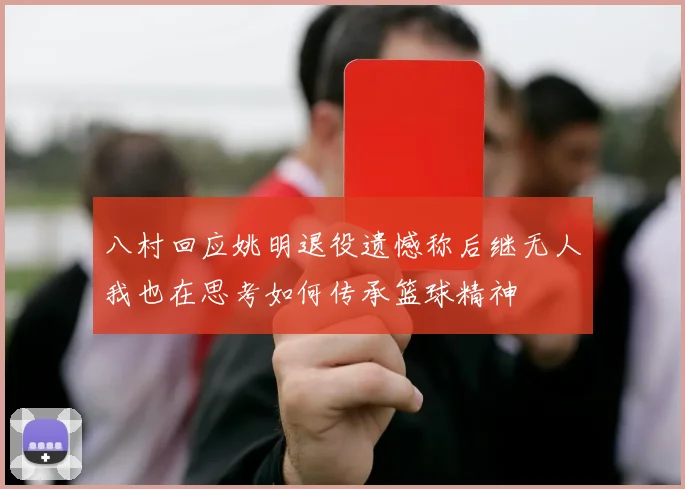 八村回应姚明退役遗憾称后继无人我也在思考如何传承篮球精神