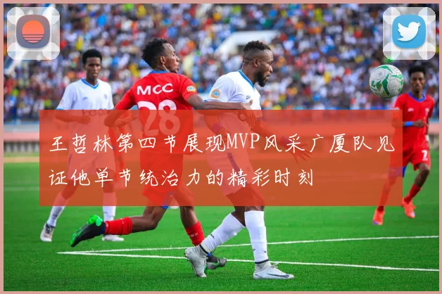 王哲林第四节展现MVP风采广厦队见证他单节统治力的精彩时刻