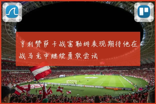 亨利赞萨卡战富勒姆表现期待他在战马竞中继续勇敢尝试