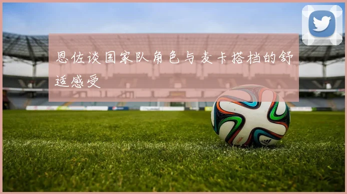 恩佐谈国家队角色与麦卡搭档的舒适感受