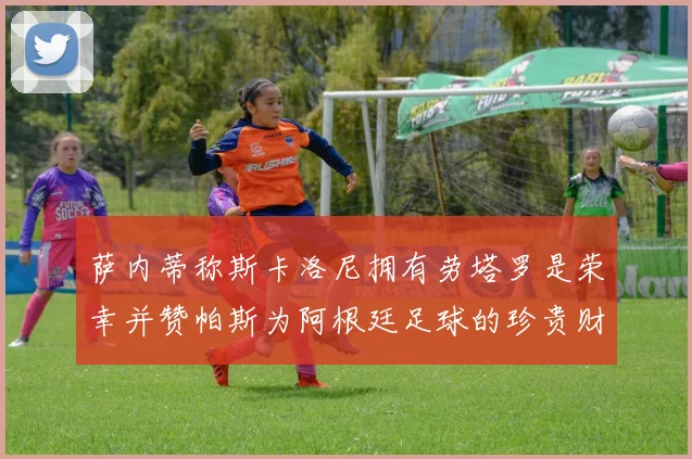 萨内蒂称斯卡洛尼拥有劳塔罗是荣幸并赞帕斯为阿根廷足球的珍贵财富