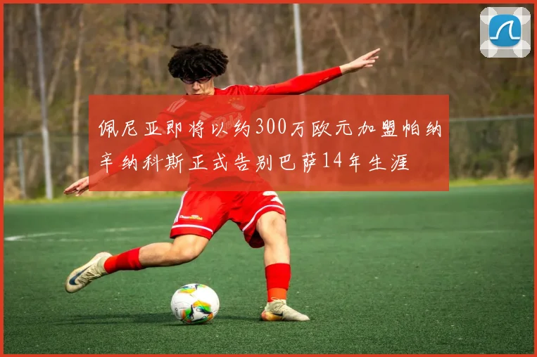 佩尼亚即将以约300万欧元加盟帕纳辛纳科斯正式告别巴萨14年生涯