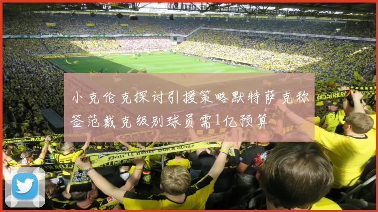小克伦克探讨引援策略默特萨克称签范戴克级别球员需1亿预算