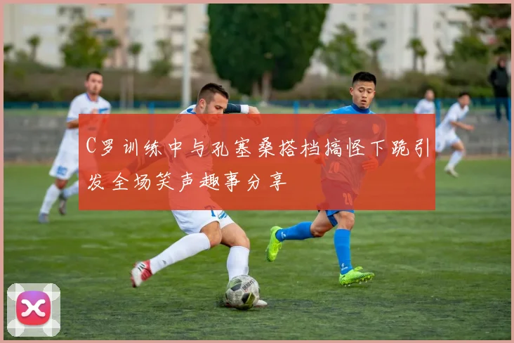 C罗训练中与孔塞桑搭档搞怪下跪引发全场笑声趣事分享