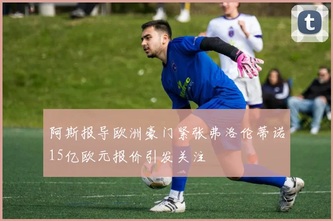 阿斯报导欧洲豪门紧张弗洛伦蒂诺15亿欧元报价引发关注